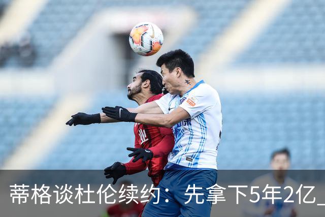 蒂格谈杜伦续约：先拿下5年2亿 不喜欢活塞也能签约后再谈去留